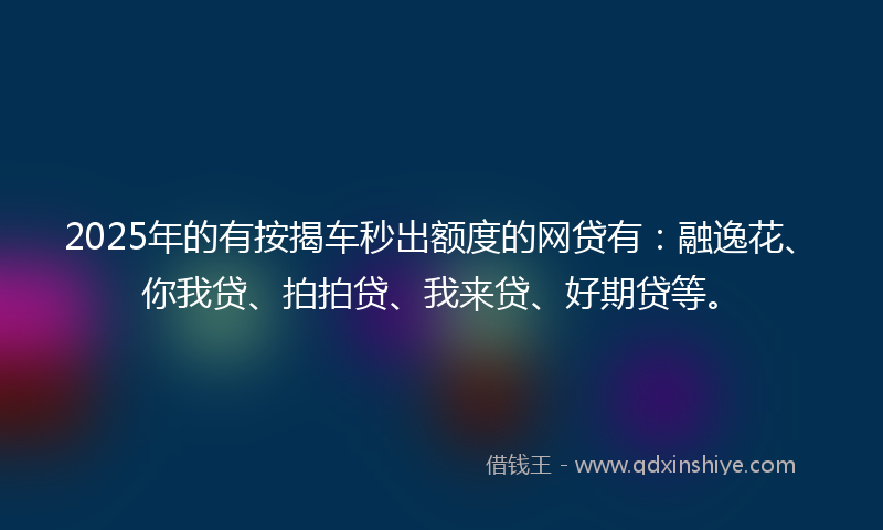 2025年的有按揭车秒出额度的网贷有：融逸花、你我贷、拍拍贷、我来贷、好期贷等。