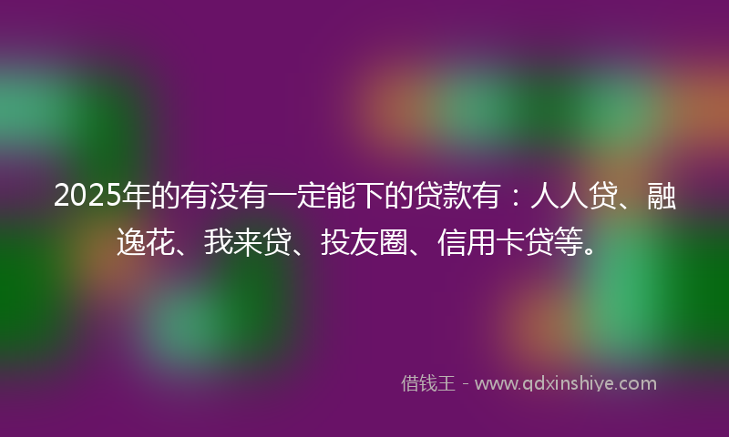 2025年的有没有一定能下的贷款有：人人贷、融逸花、我来贷、投友圈、信用卡贷等。