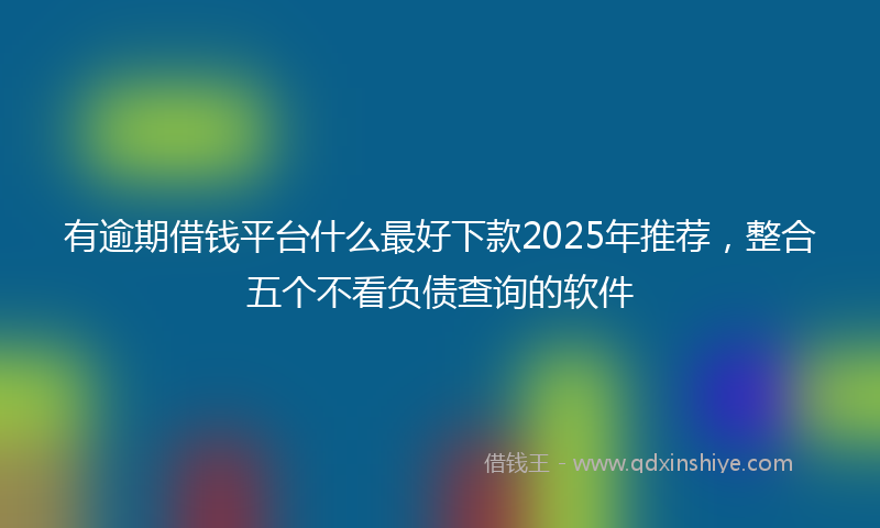 有逾期借钱平台什么最好下款2025年推荐，整合五个不看负债查询的软件