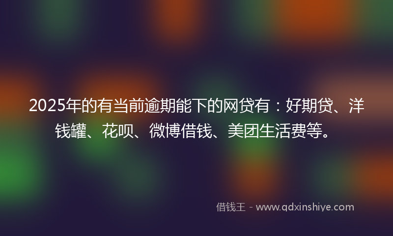 2025年的有当前逾期能下的网贷有：好期贷、洋钱罐、花呗、微博借钱、美团生活费等。