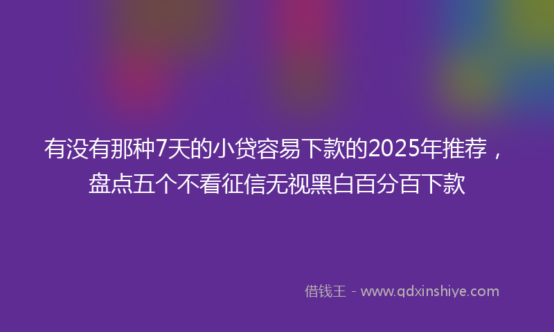 有没有那种7天的小贷容易下款的2025年推荐，盘点五个不看征信无视黑白百分百下款