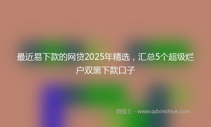 最近易下款的网贷2025年精选，汇总5个超级烂户双黑下款口子