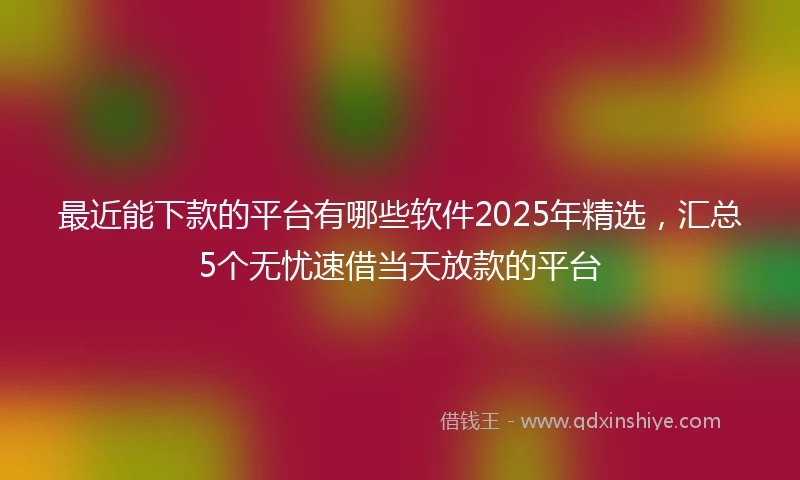 最近能下款的平台有哪些软件2025年精选，汇总5个无忧速借当天放款的平台