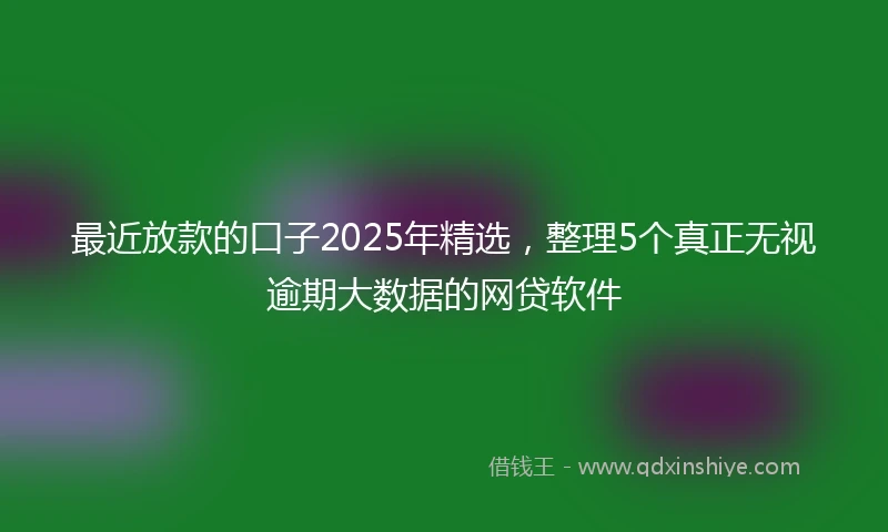 最近放款的口子2025年精选，整理5个真正无视逾期大数据的网贷软件