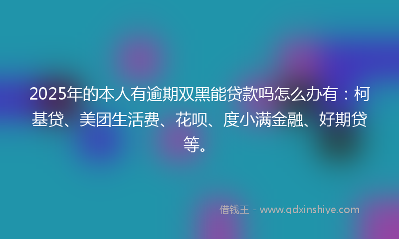 2025年的本人有逾期双黑能贷款吗怎么办有：柯基贷、美团生活费、花呗、度小满金融、好期贷等。