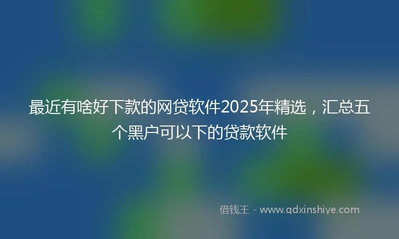 最近有啥好下款的网贷软件2025年精选，汇总五个黑户可以下的贷款软件