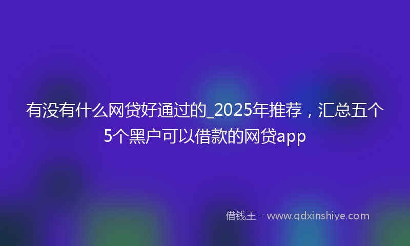 有没有什么网贷好通过的_2025年推荐，汇总五个5个黑户可以借款的网贷app