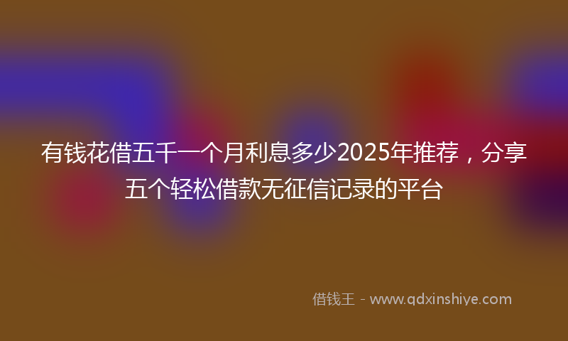 有钱花借五千一个月利息多少2025年推荐，分享五个轻松借款无征信记录的平台