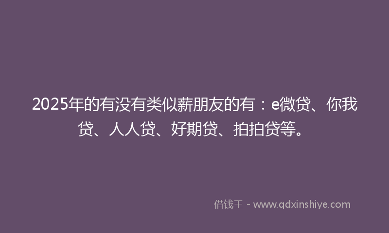 2025年的有没有类似薪朋友的有：e微贷、你我贷、人人贷、好期贷、拍拍贷等。