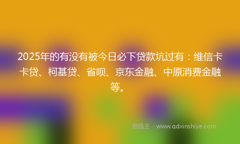 2025年的有没有被今日必下贷款坑过有：维信卡卡贷、柯基贷、省呗、京东金融、中原消费金融等。