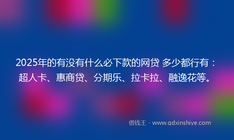 2025年的有没有什么必下款的网贷 多少都行有：超人卡、惠商贷、分期乐、拉卡拉、融逸花等。