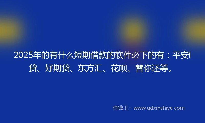 2025年的有什么短期借款的软件必下的有：平安i贷、好期贷、东方汇、花呗、替你还等。