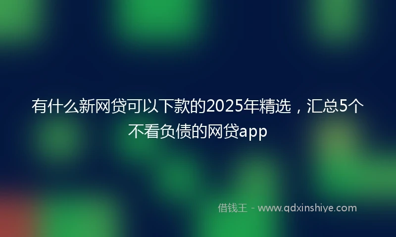 有什么新网贷可以下款的2025年精选，汇总5个不看负债的网贷app