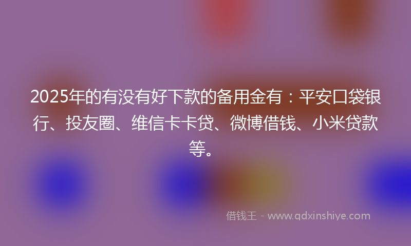 2025年的有没有好下款的备用金有：平安口袋银行、投友圈、维信卡卡贷、微博借钱、小米贷款等。