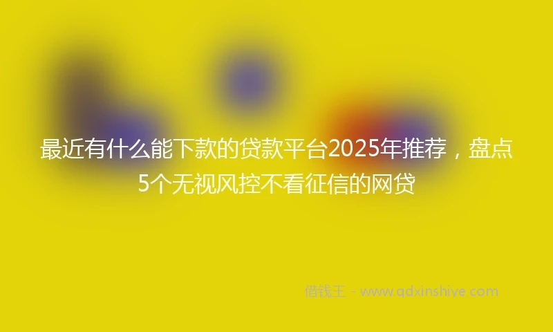 最近有什么能下款的贷款平台2025年推荐,盘点5个无视风控不看征信的网贷