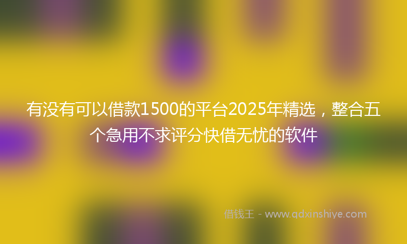 有没有可以借款1500的平台2025年精选，整合五个急用不求评分快借无忧的软件