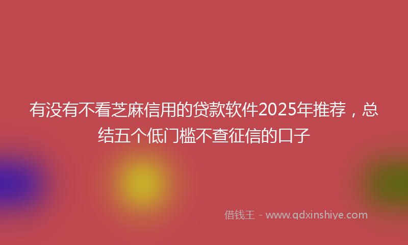有没有不看芝麻信用的贷款软件2025年推荐,总结五个低门槛不查征信的口子