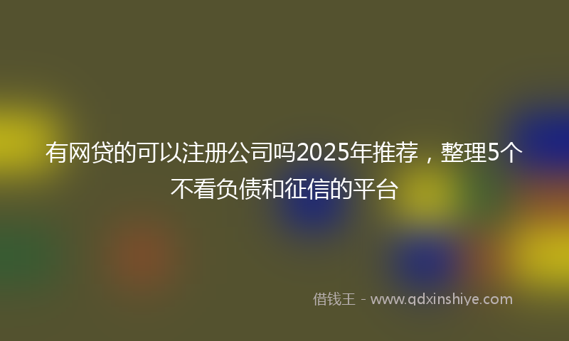 有网贷的可以注册公司吗2025年推荐，整理5个不看负债和征信的平台