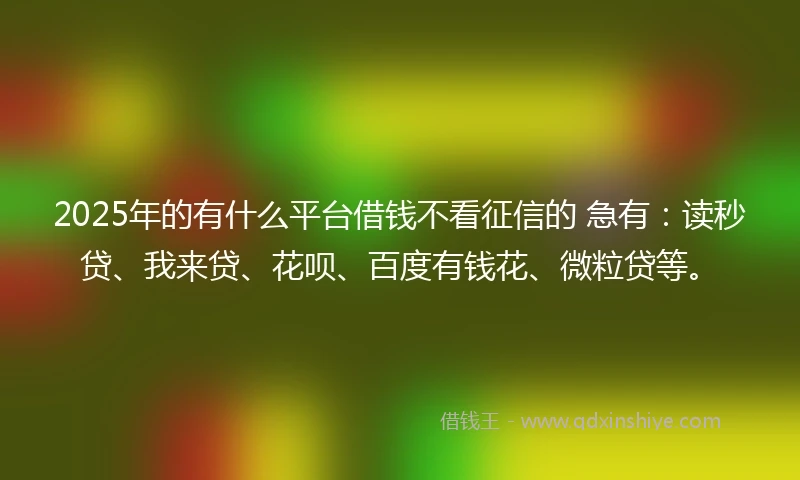 2025年的有什么平台借钱不看征信的 急有：读秒贷、我来贷、花呗、百度有钱花、微粒贷等。
