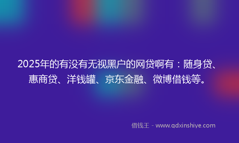 2025年的有没有无视黑户的网贷啊有：随身贷、惠商贷、洋钱罐、京东金融、微博借钱等。