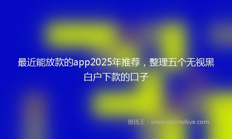 最近能放款的app2025年推荐，整理五个无视黑白户下款的口子