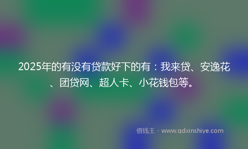2025年的有没有贷款好下的有：我来贷、安逸花、团贷网、超人卡、小花钱包等。