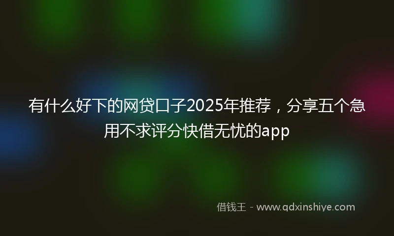 有什么好下的网贷口子2025年推荐，分享五个急用不求评分快借无忧的app