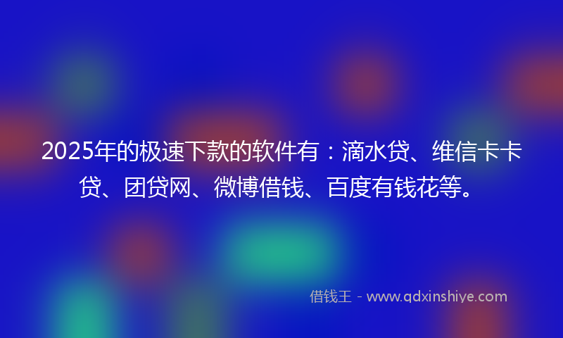 2025年的极速下款的软件有：滴水贷、维信卡卡贷、团贷网、微博借钱、百度有钱花等。