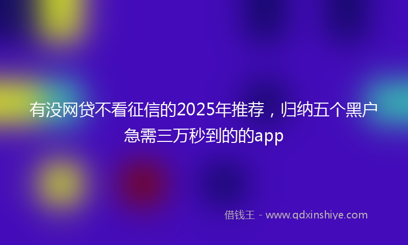 有没网贷不看征信的2025年推荐，归纳五个黑户急需三万秒到的的app