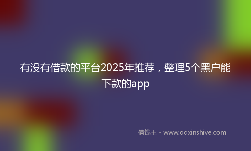 有没有借款的平台2025年推荐，整理5个黑户能下款的app
