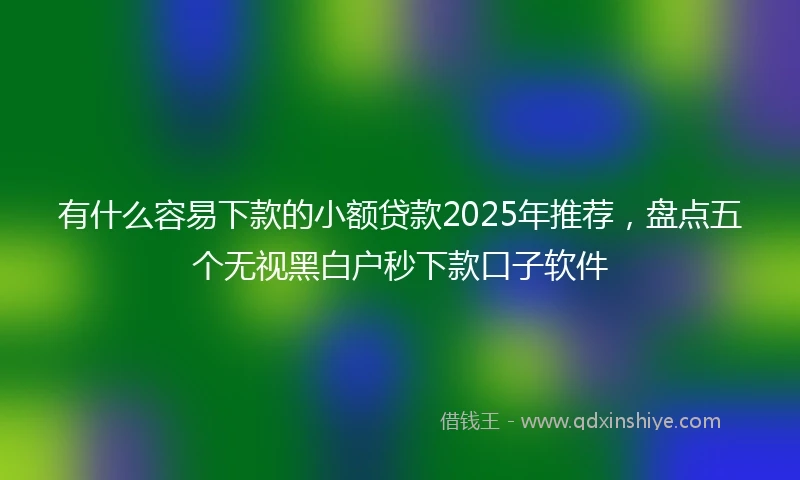 有什么容易下款的小额贷款2025年推荐，盘点五个无视黑白户秒下款口子软件