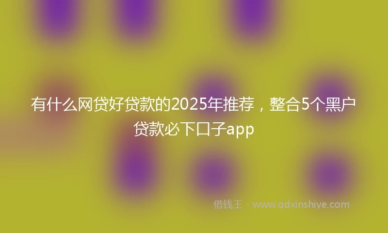 有什么网贷好贷款的2025年推荐，整合5个黑户贷款必下口子app