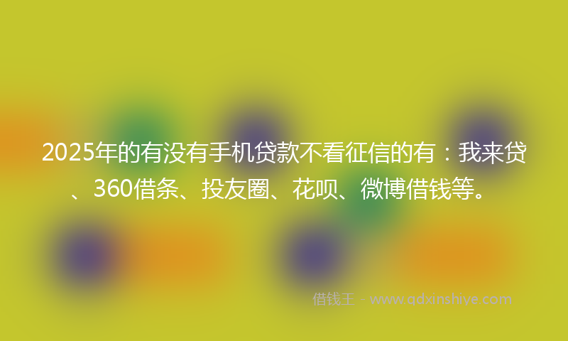 2025年的有没有手机贷款不看征信的有：我来贷、360借条、投友圈、花呗、微博借钱等。