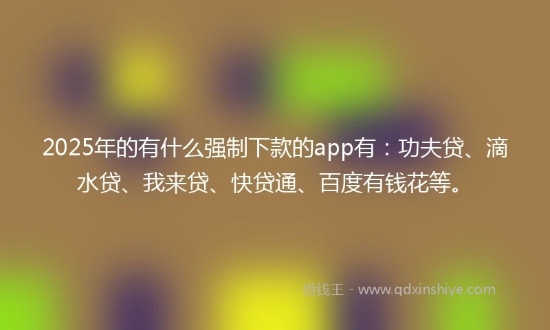 2025年的有什么强制下款的app有：功夫贷、滴水贷、我来贷、快贷通、百度有钱花等。