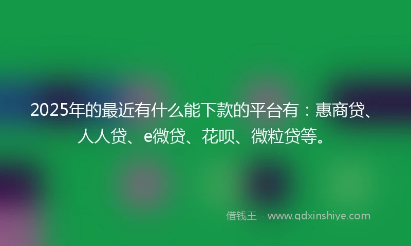 2025年的最近有什么能下款的平台有：惠商贷、人人贷、e微贷、花呗、微粒贷等。