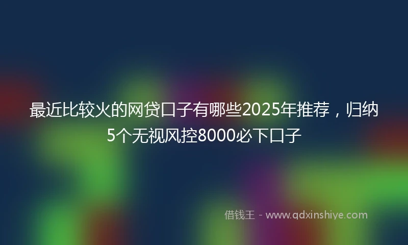 最近比较火的网贷口子有哪些2025年推荐,归纳5个无视风控8000必下口子