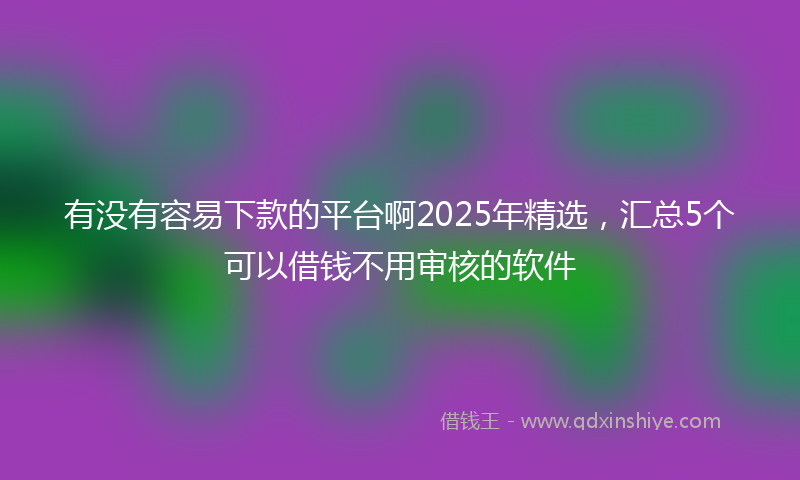 有没有容易下款的平台啊2025年精选，汇总5个可以借钱不用审核的软件