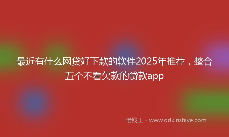 最近有什么网贷好下款的软件2025年推荐，整合五个不看欠款的贷款app