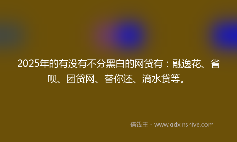 2025年的有没有不分黑白的网贷有：融逸花、省呗、团贷网、替你还、滴水贷等。