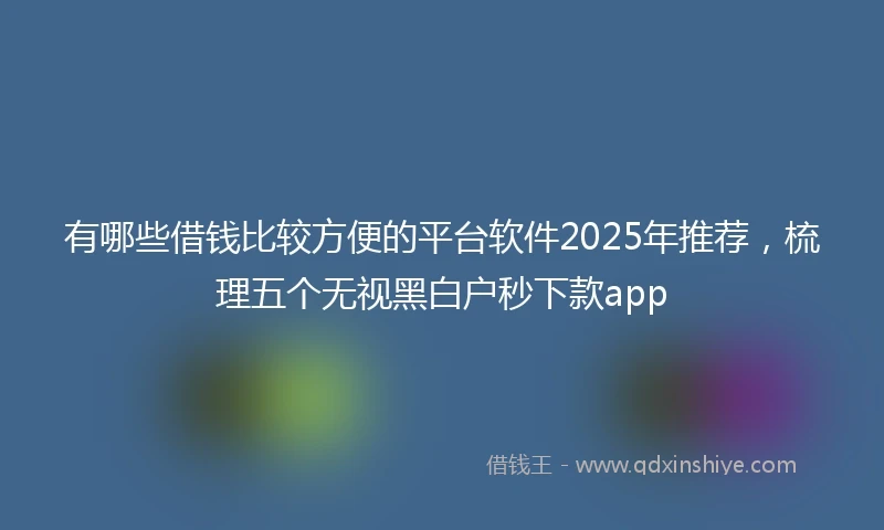 有哪些借钱比较方便的平台软件2025年推荐，梳理五个无视黑白户秒下款app