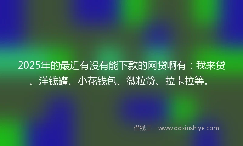 2025年的最近有没有能下款的网贷啊有：我来贷、洋钱罐、小花钱包、微粒贷、拉卡拉等。