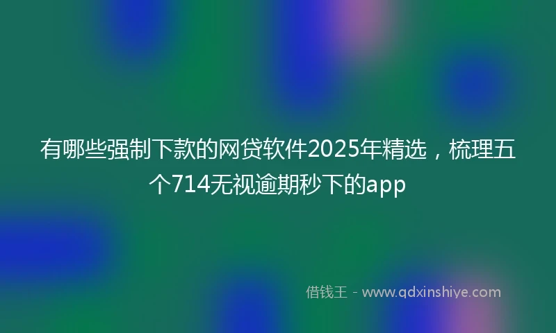 有哪些强制下款的网贷软件2025年精选，梳理五个714无视逾期秒下的app