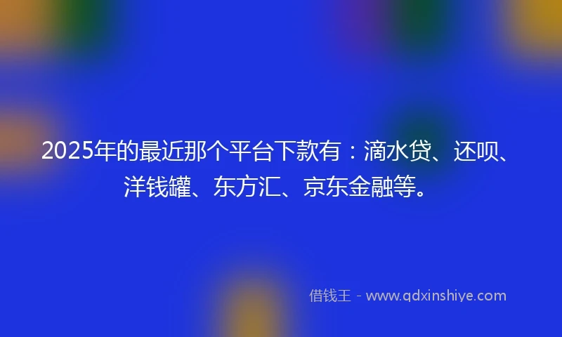 2025年的最近那个平台下款有：滴水贷、还呗、洋钱罐、东方汇、京东金融等。