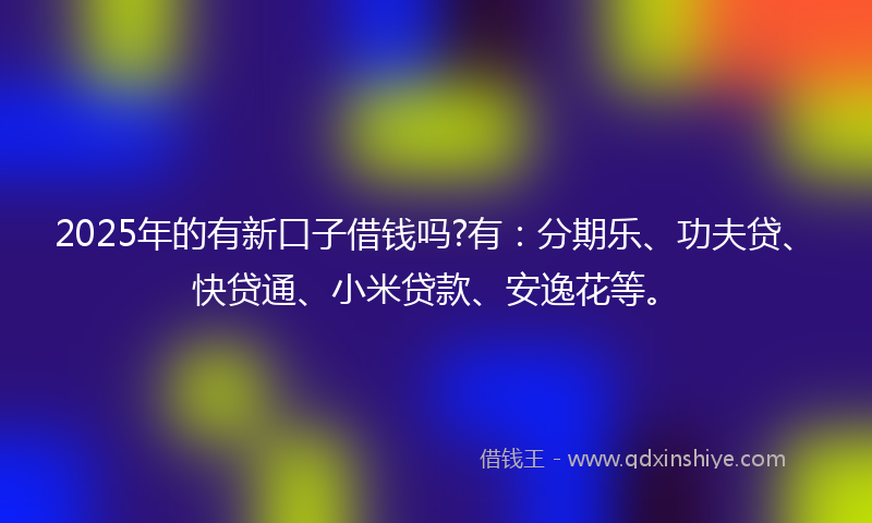 2025年的有新口子借钱吗?有:分期乐、功夫贷、快贷通、小米贷款、安逸花等。