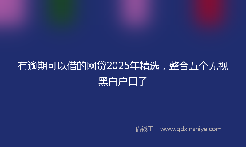 有逾期可以借的网贷2025年精选，整合五个无视黑白户口子