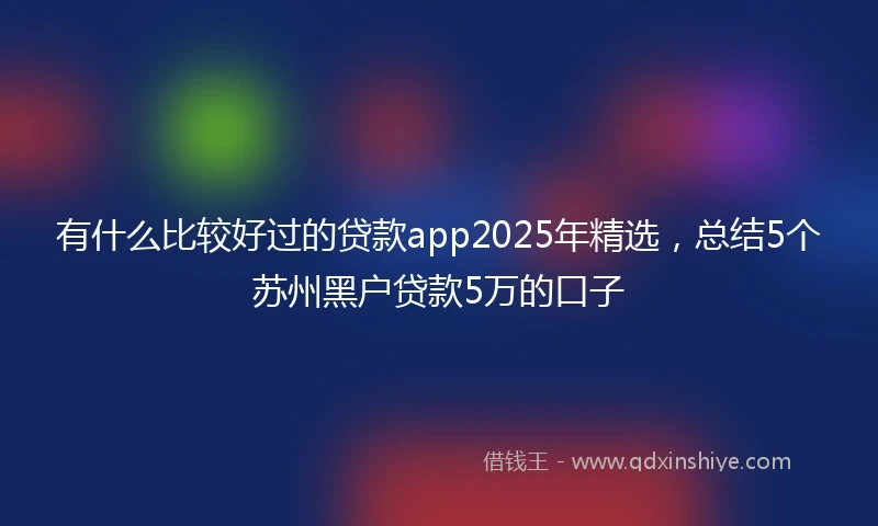 有什么比较好过的贷款app2025年精选，总结5个苏州黑户贷款5万的口子