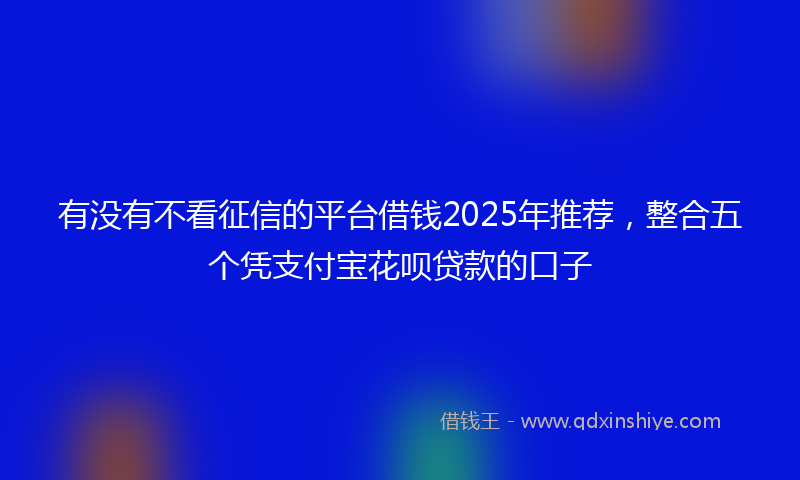 有没有不看征信的平台借钱2025年推荐，整合五个凭支付宝花呗贷款的口子