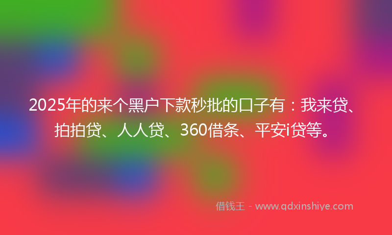2025年的来个黑户下款秒批的口子有：我来贷、拍拍贷、人人贷、360借条、平安i贷等。