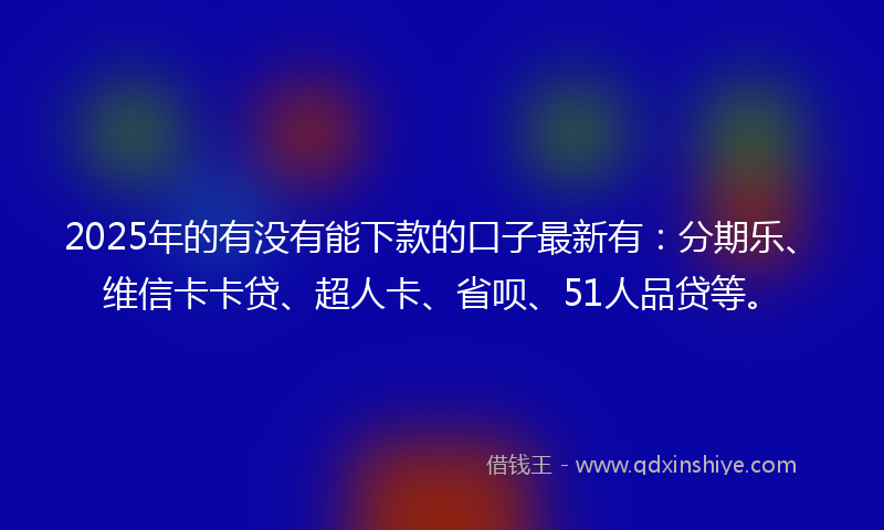 2025年的有没有能下款的口子最新有：分期乐、维信卡卡贷、超人卡、省呗、51人品贷等。
