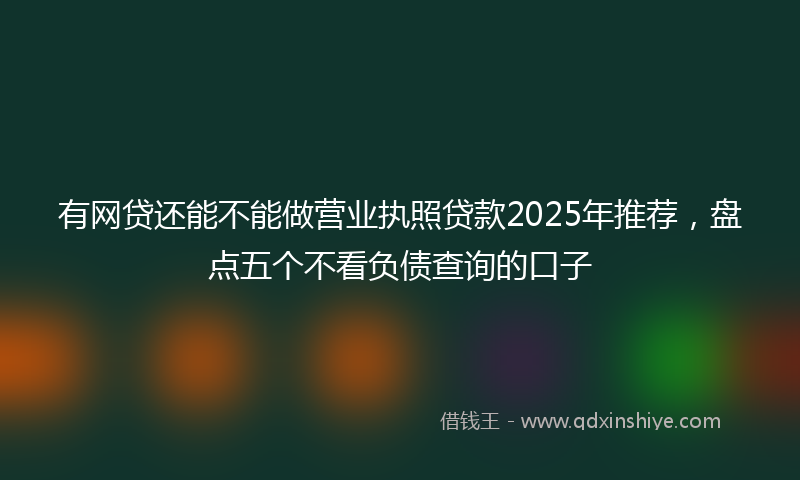 有网贷还能不能做营业执照贷款2025年推荐，盘点五个不看负债查询的口子